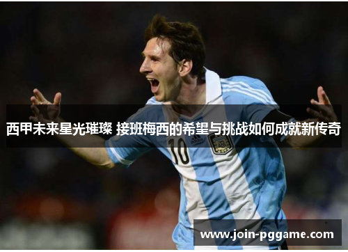 西甲未来星光璀璨 接班梅西的希望与挑战如何成就新传奇