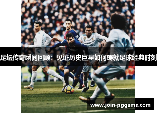 足坛传奇瞬间回顾：见证历史巨星如何铸就足球经典时刻