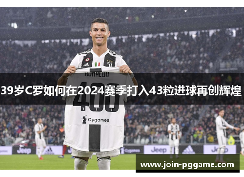 39岁C罗如何在2024赛季打入43粒进球再创辉煌 
